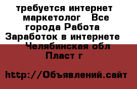 требуется интернет- маркетолог - Все города Работа » Заработок в интернете   . Челябинская обл.,Пласт г.